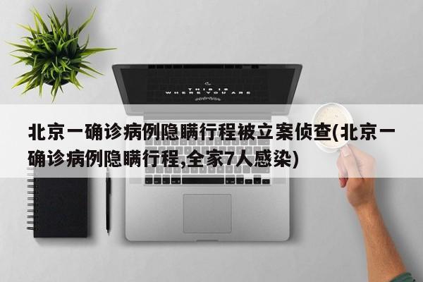 北京一确诊病例隐瞒行程被立案侦查(北京一确诊病例隐瞒行程,全家7人感染)