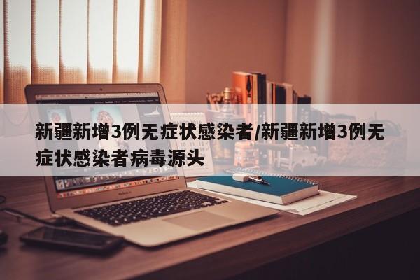 新疆新增3例无症状感染者/新疆新增3例无症状感染者病毒源头