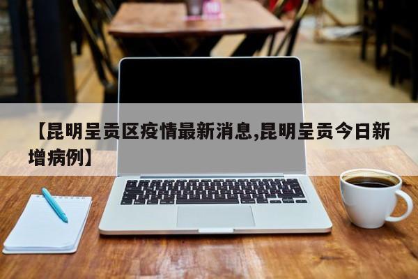 【昆明呈贡区疫情最新消息,昆明呈贡今日新增病例】