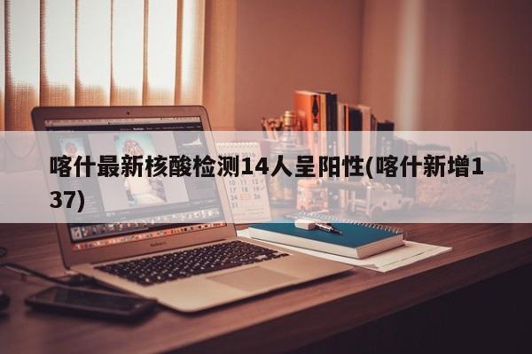 喀什最新核酸检测14人呈阳性(喀什新增137)