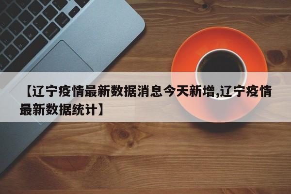 【辽宁疫情最新数据消息今天新增,辽宁疫情最新数据统计】
