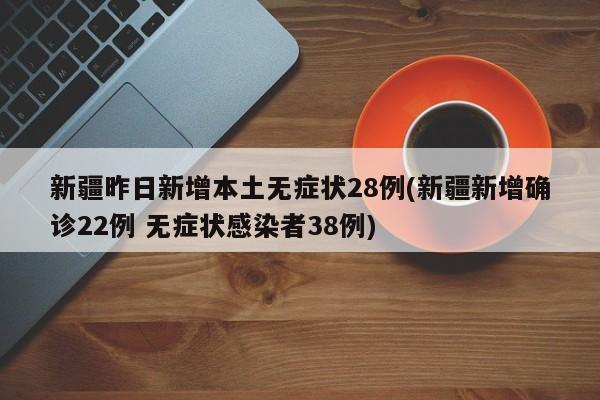 新疆昨日新增本土无症状28例(新疆新增确诊22例 无症状感染者38例)