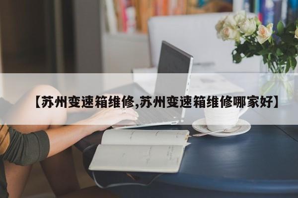【苏州变速箱维修,苏州变速箱维修哪家好】