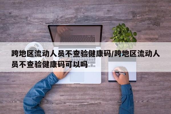 跨地区流动人员不查验健康码/跨地区流动人员不查验健康码可以吗
