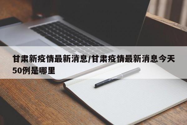 甘肃新疫情最新消息/甘肃疫情最新消息今天50例是哪里
