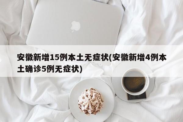 安徽新增15例本土无症状(安徽新增4例本土确诊5例无症状)