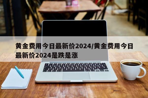黄金费用今日最新价2024/黄金费用今日最新价2024是跌是涨
