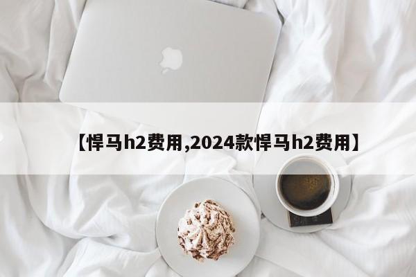 【悍马h2费用,2024款悍马h2费用】