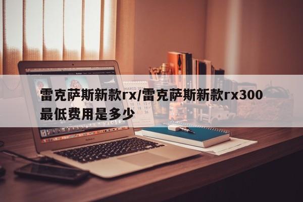 雷克萨斯新款rx/雷克萨斯新款rx300最低费用是多少