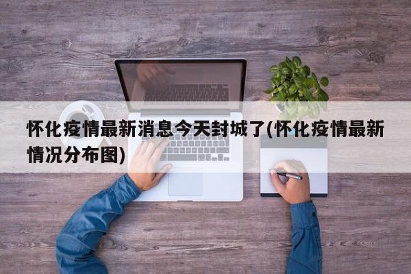 怀化疫情最新消息今天封城了(怀化疫情最新情况分布图)
