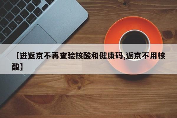 【进返京不再查验核酸和健康码,返京不用核酸】