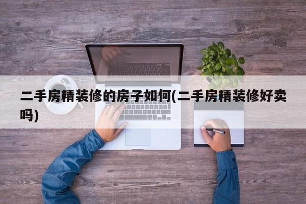 二手房精装修的房子如何(二手房精装修好卖吗)