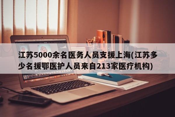江苏5000余名医务人员支援上海(江苏多少名援鄂医护人员来自213家医疗机构)