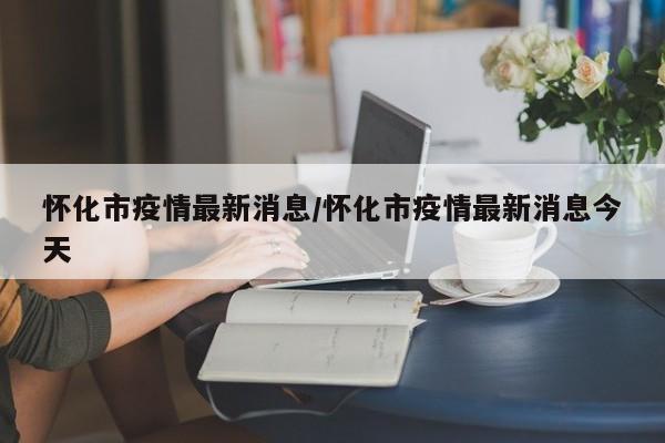 怀化市疫情最新消息/怀化市疫情最新消息今天