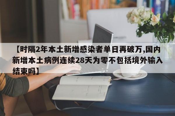 【时隔2年本土新增感染者单日再破万,国内新增本土病例连续28天为零不包括境外输入结束吗】