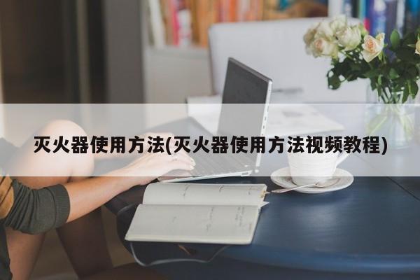 灭火器使用方法(灭火器使用方法视频教程)