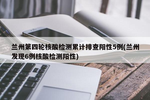 兰州第四轮核酸检测累计排查阳性5例(兰州发现6例核酸检测阳性)