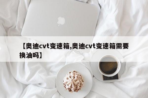 【奥迪cvt变速箱,奥迪cvt变速箱需要换油吗】