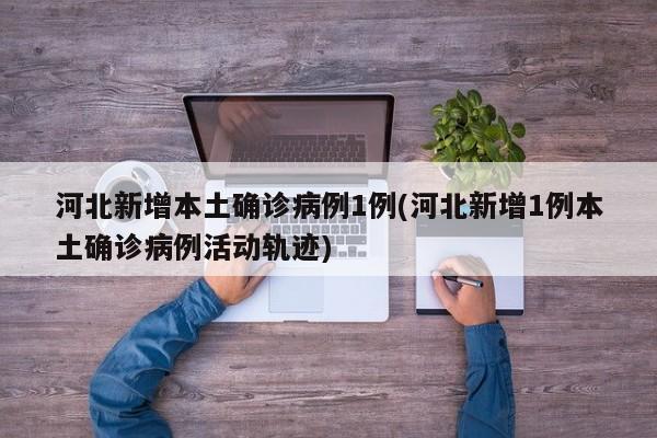 河北新增本土确诊病例1例(河北新增1例本土确诊病例活动轨迹)