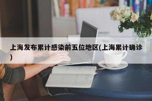 上海发布累计感染前五位地区(上海累计确诊)