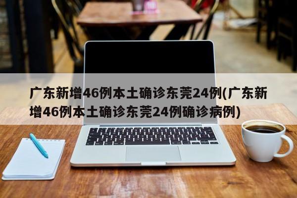 广东新增46例本土确诊东莞24例(广东新增46例本土确诊东莞24例确诊病例)