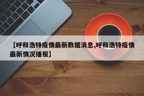 【呼和浩特疫情最新数据消息,呼和浩特疫情最新情况播报】