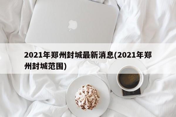 2021年郑州封城最新消息(2021年郑州封城范围)