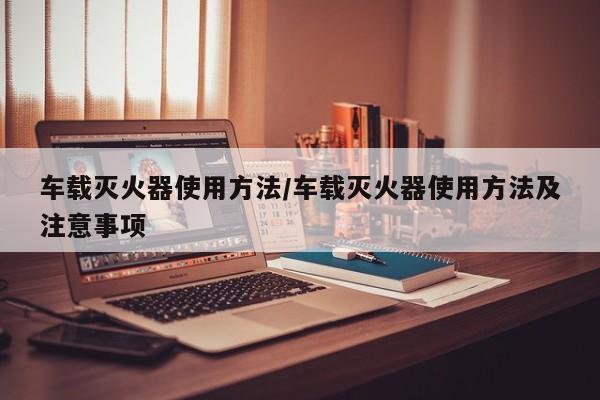 车载灭火器使用方法/车载灭火器使用方法及注意事项