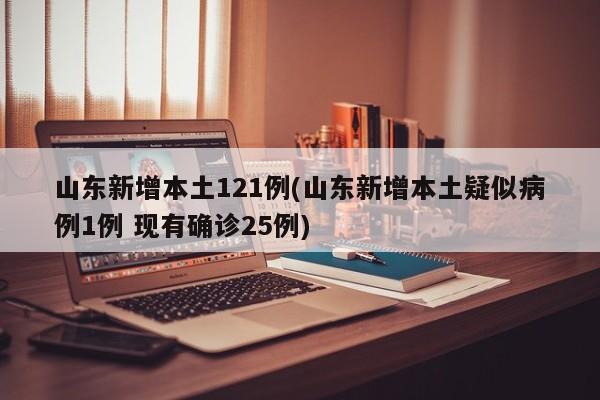 山东新增本土121例(山东新增本土疑似病例1例 现有确诊25例)