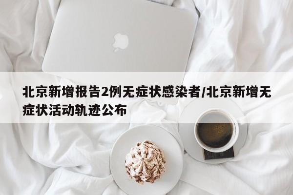 北京新增报告2例无症状感染者/北京新增无症状活动轨迹公布