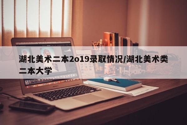 湖北美术二本2o19录取情况/湖北美术类二本大学