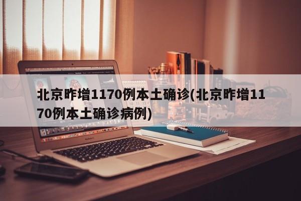 北京昨增1170例本土确诊(北京昨增1170例本土确诊病例)