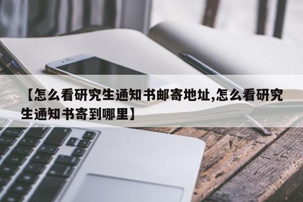 【怎么看研究生通知书邮寄地址,怎么看研究生通知书寄到哪里】