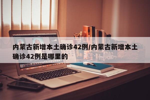 内蒙古新增本土确诊42例/内蒙古新增本土确诊42例是哪里的
