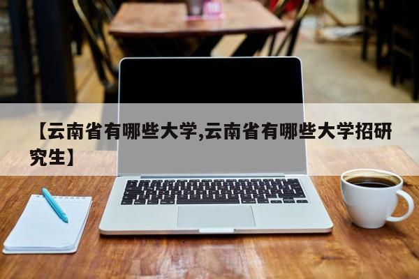 【云南省有哪些大学,云南省有哪些大学招研究生】