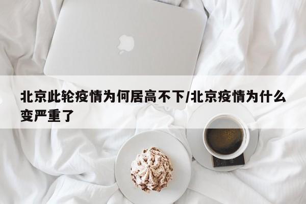 北京此轮疫情为何居高不下/北京疫情为什么变严重了
