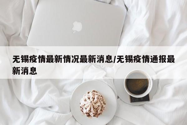 无锡疫情最新情况最新消息/无锡疫情通报最新消息
