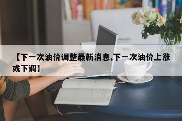【下一次油价调整最新消息,下一次油价上涨或下调】