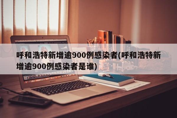 呼和浩特新增逾900例感染者(呼和浩特新增逾900例感染者是谁)