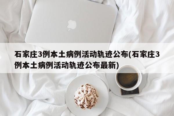 石家庄3例本土病例活动轨迹公布(石家庄3例本土病例活动轨迹公布最新)