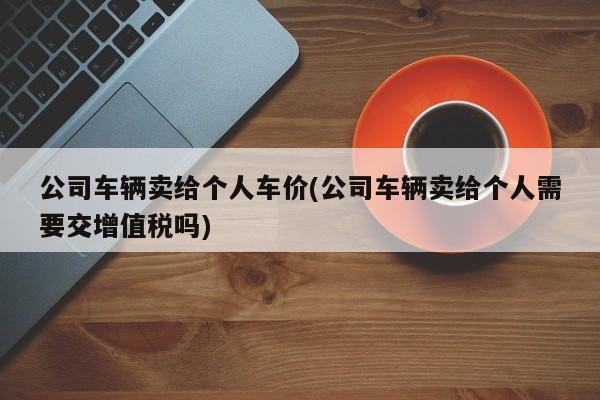公司车辆卖给个人车价(公司车辆卖给个人需要交增值税吗)