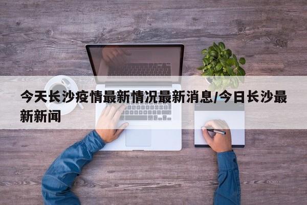 今天长沙疫情最新情况最新消息/今日长沙最新新闻