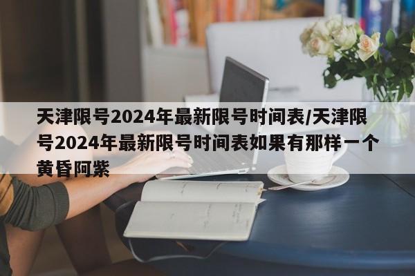 天津限号2024年最新限号时间表/天津限号2024年最新限号时间表如果有那样一个黄昏阿紫
