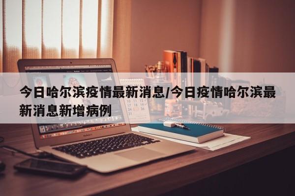 今日哈尔滨疫情最新消息/今日疫情哈尔滨最新消息新增病例