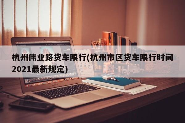 杭州伟业路货车限行(杭州市区货车限行时间2021最新规定)