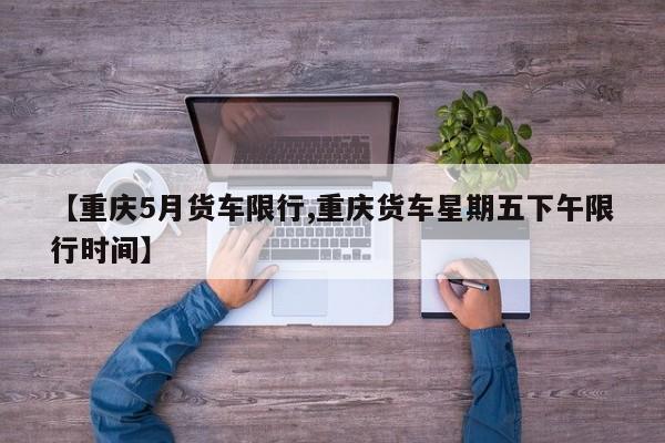 【重庆5月货车限行,重庆货车星期五下午限行时间】