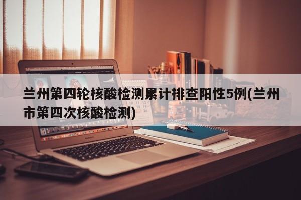 兰州第四轮核酸检测累计排查阳性5例(兰州市第四次核酸检测)