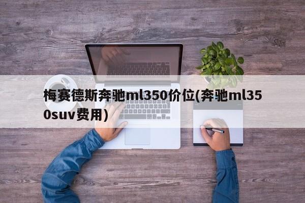 梅赛德斯奔驰ml350价位(奔驰ml350suv费用)