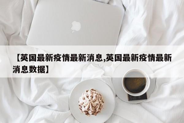 【英国最新疫情最新消息,英国最新疫情最新消息数据】