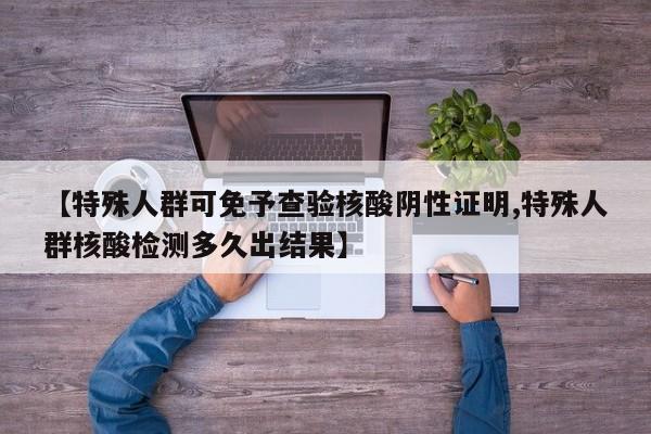 【特殊人群可免予查验核酸阴性证明,特殊人群核酸检测多久出结果】